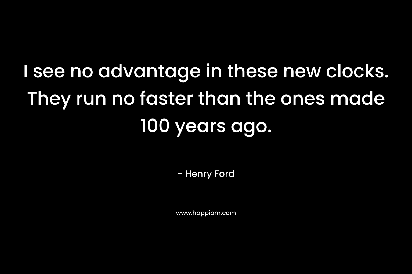 I see no advantage in these new clocks. They run no faster than the ones made 100 years ago. – Henry Ford