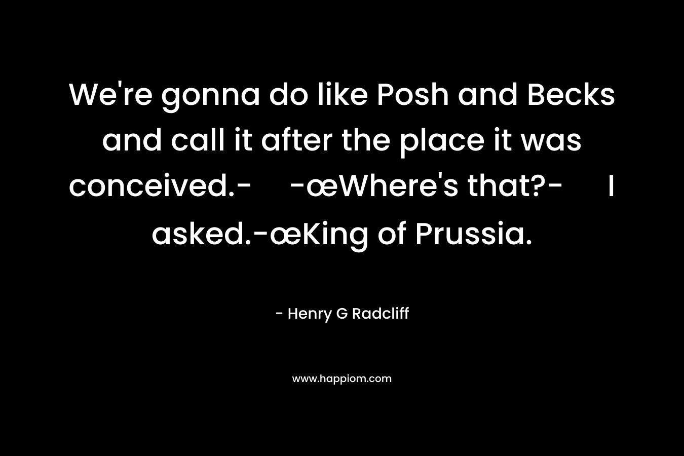 We're gonna do like Posh and Becks and call it after the place it was conceived.--œWhere's that?- I asked.-œKing of Prussia.