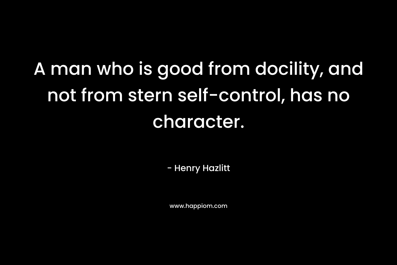 A man who is good from docility, and not from stern self-control, has no character. – Henry Hazlitt