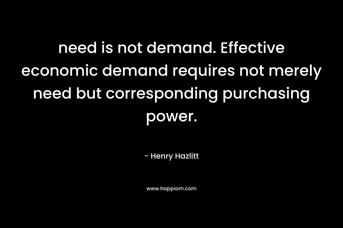 need is not demand. Effective economic demand requires not merely need but corresponding purchasing power. – Henry Hazlitt