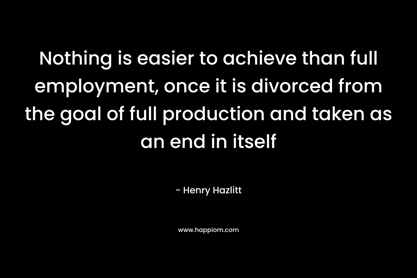 Nothing is easier to achieve than full employment, once it is divorced from the goal of full production and taken as an end in itself – Henry Hazlitt