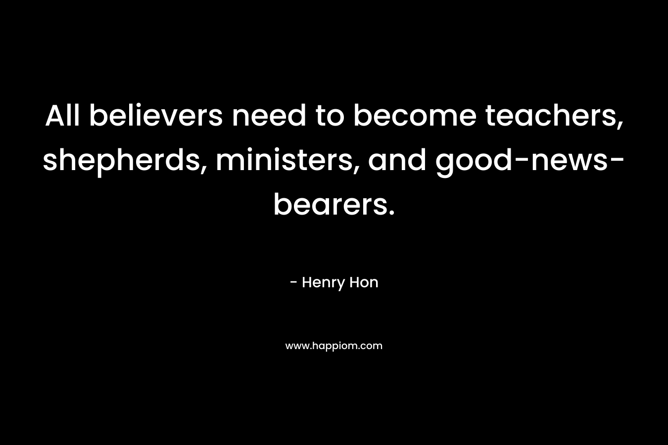 All believers need to become teachers, shepherds, ministers, and good-news-bearers. – Henry Hon