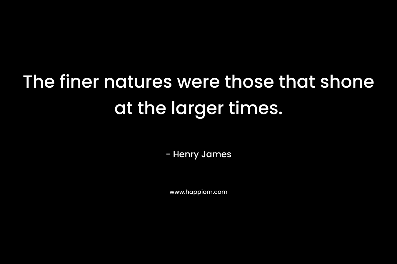 The finer natures were those that shone at the larger times. – Henry James