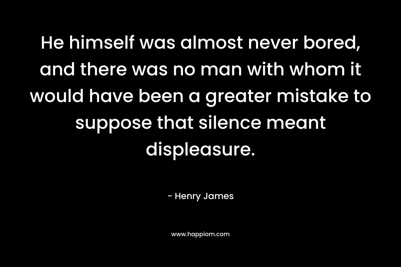 He himself was almost never bored, and there was no man with whom it would have been a greater mistake to suppose that silence meant displeasure.