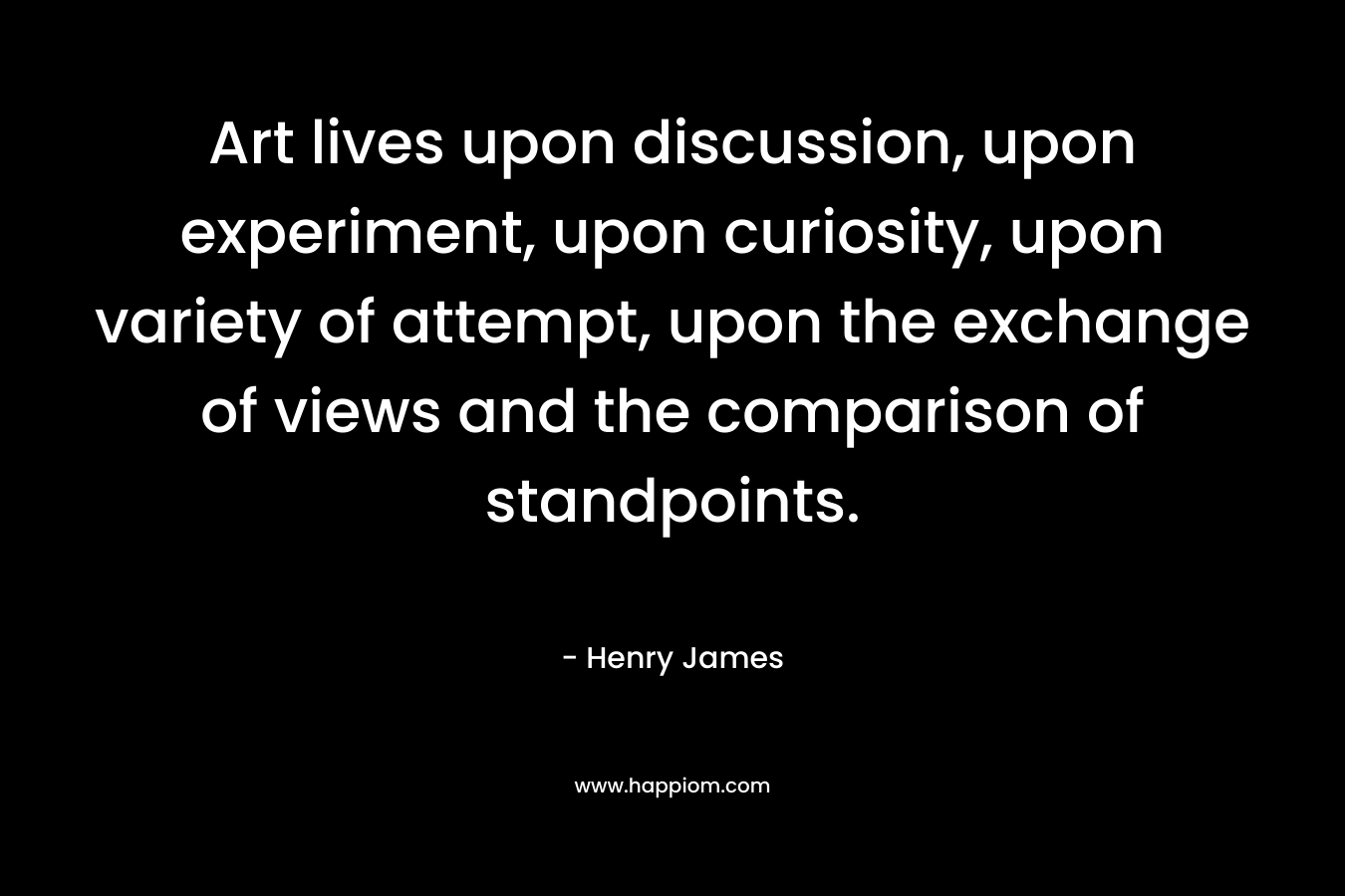Art lives upon discussion, upon experiment, upon curiosity, upon variety of attempt, upon the exchange of views and the comparison of standpoints. – Henry James