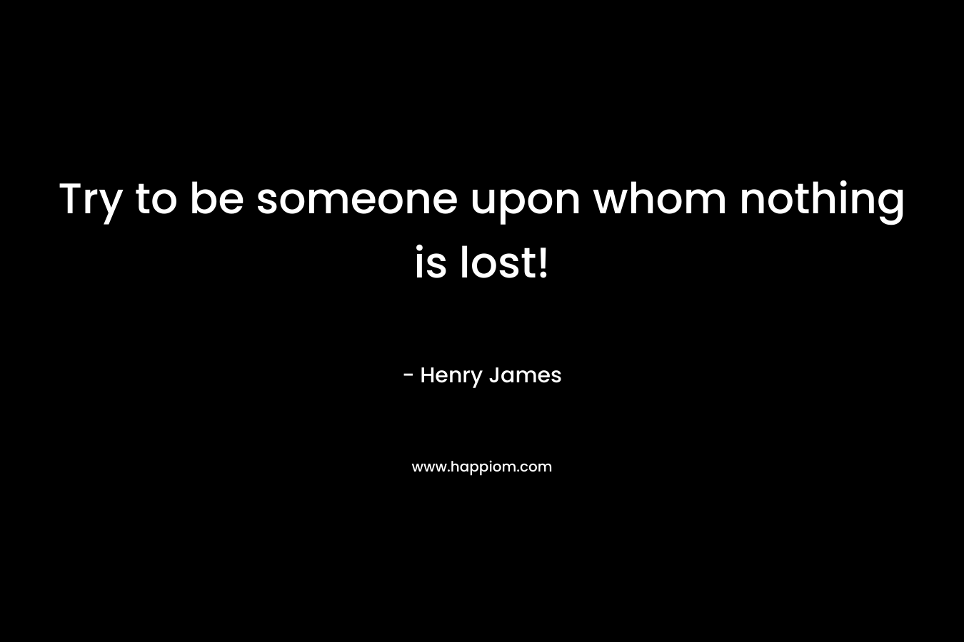 Try to be someone upon whom nothing is lost!