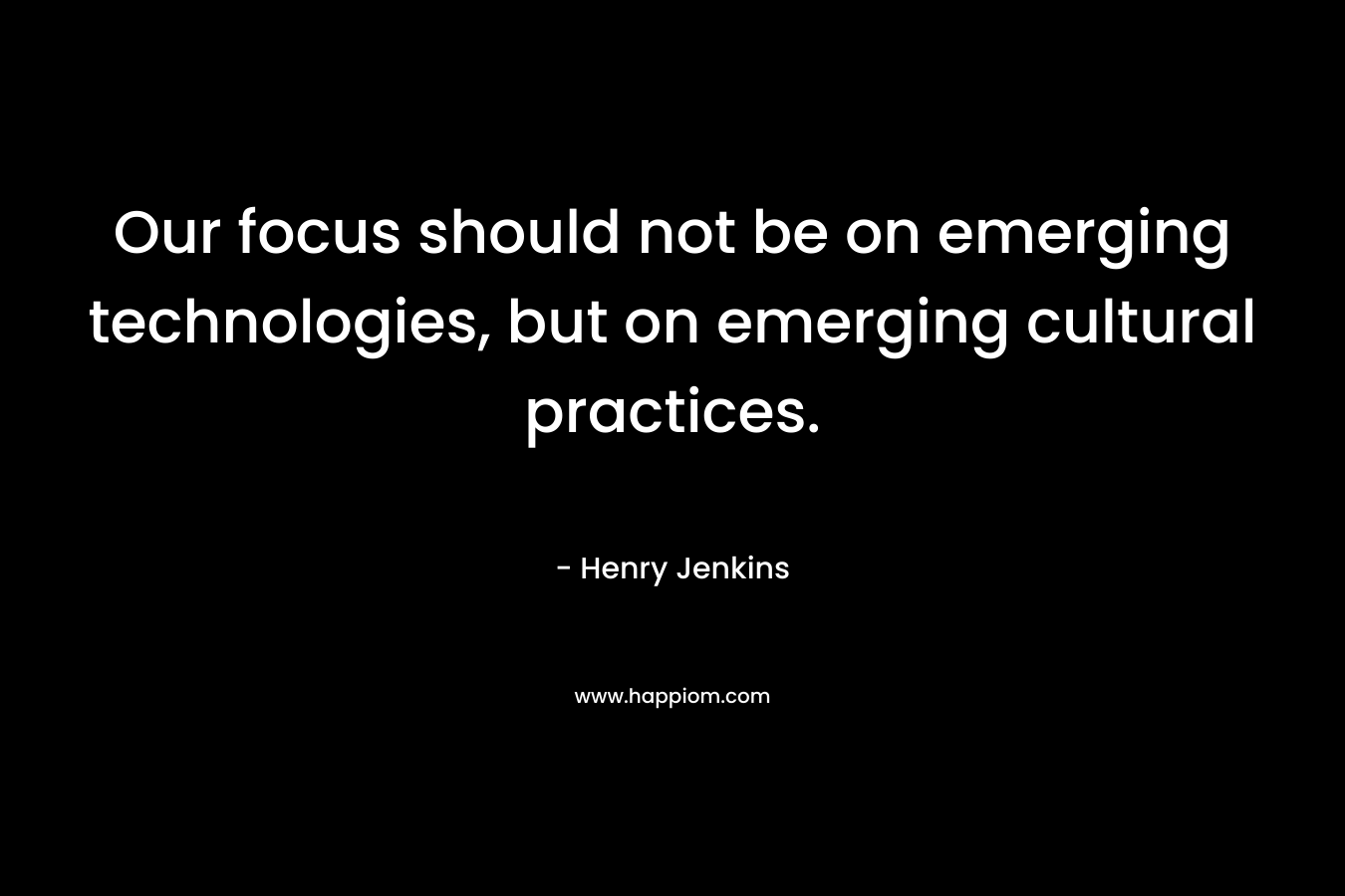 Our focus should not be on emerging technologies, but on emerging cultural practices. – Henry Jenkins