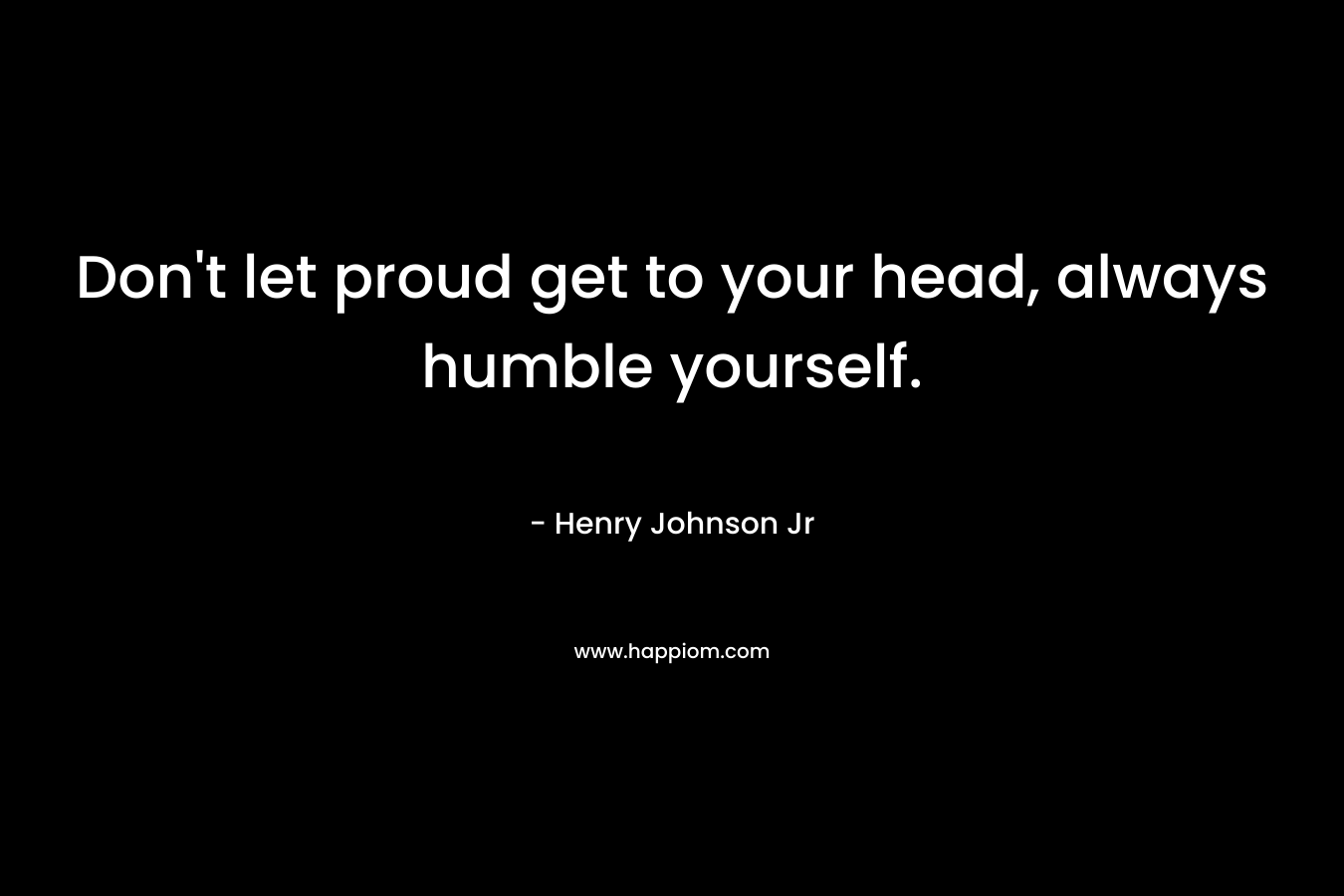 Don't let proud get to your head, always humble yourself.