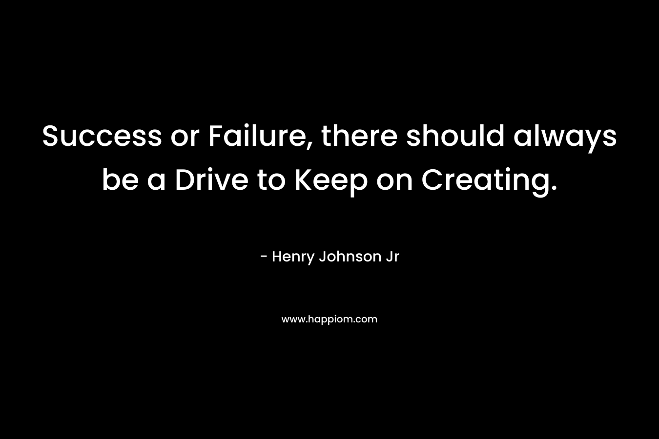 Success or Failure, there should always be a Drive to Keep on Creating. – Henry Johnson Jr