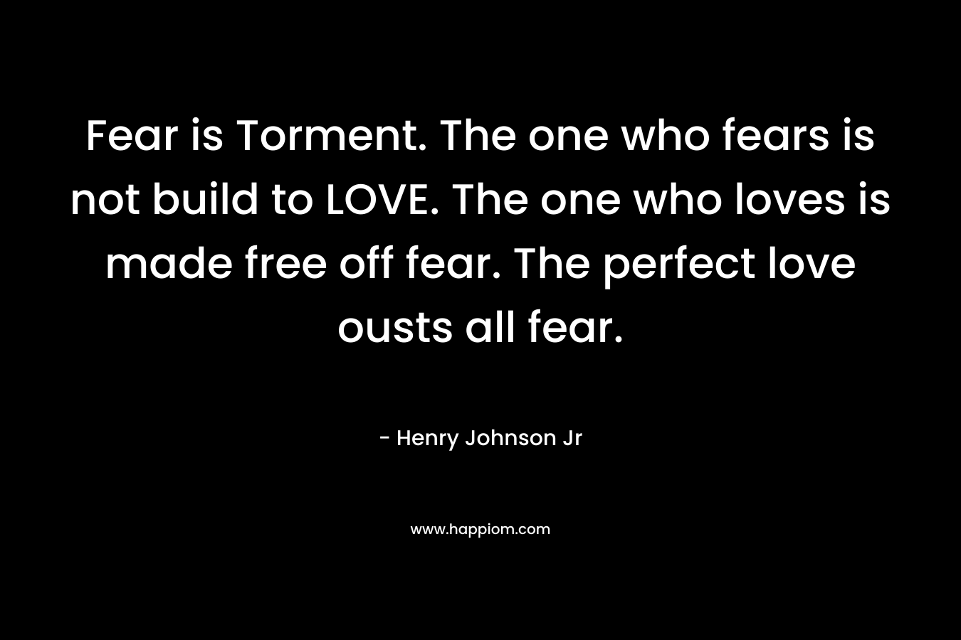Fear is Torment. The one who fears is not build to LOVE. The one who loves is made free off fear. The perfect love ousts all fear. – Henry Johnson Jr