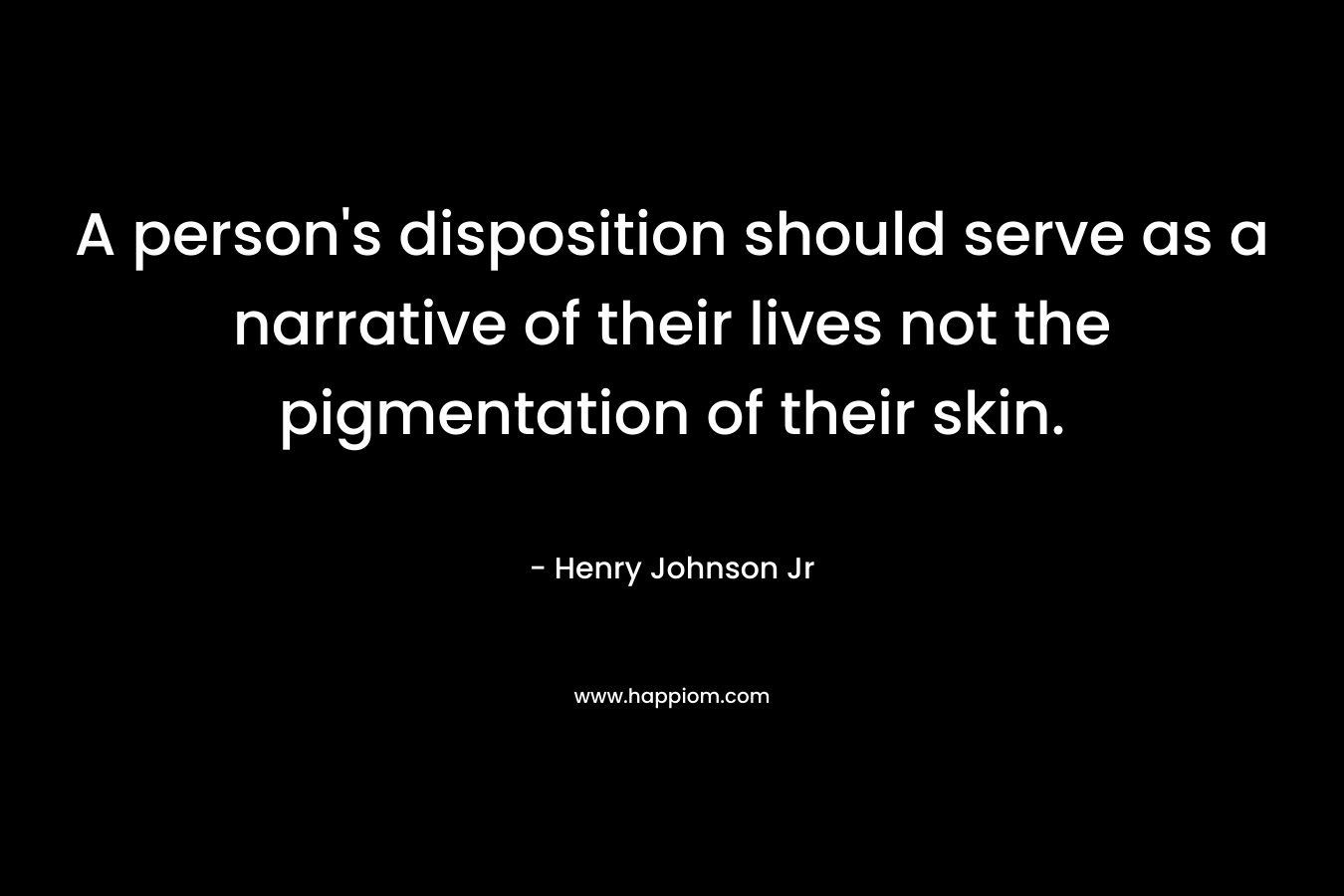 A person’s disposition should serve as a narrative of their lives not the pigmentation of their skin. – Henry Johnson Jr