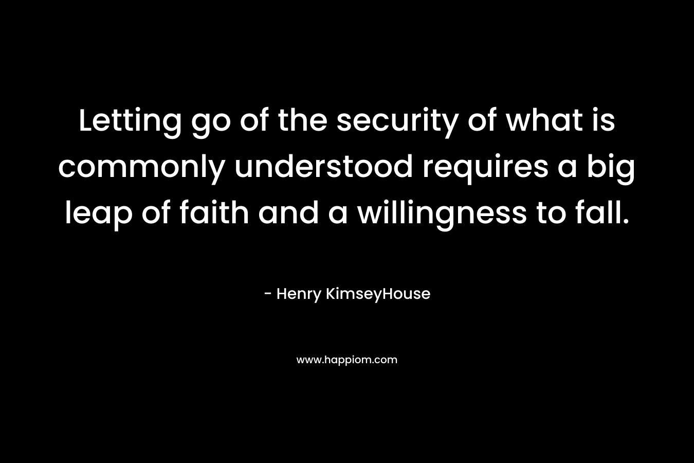 Letting go of the security of what is commonly understood requires a big leap of faith and a willingness to fall. – Henry KimseyHouse
