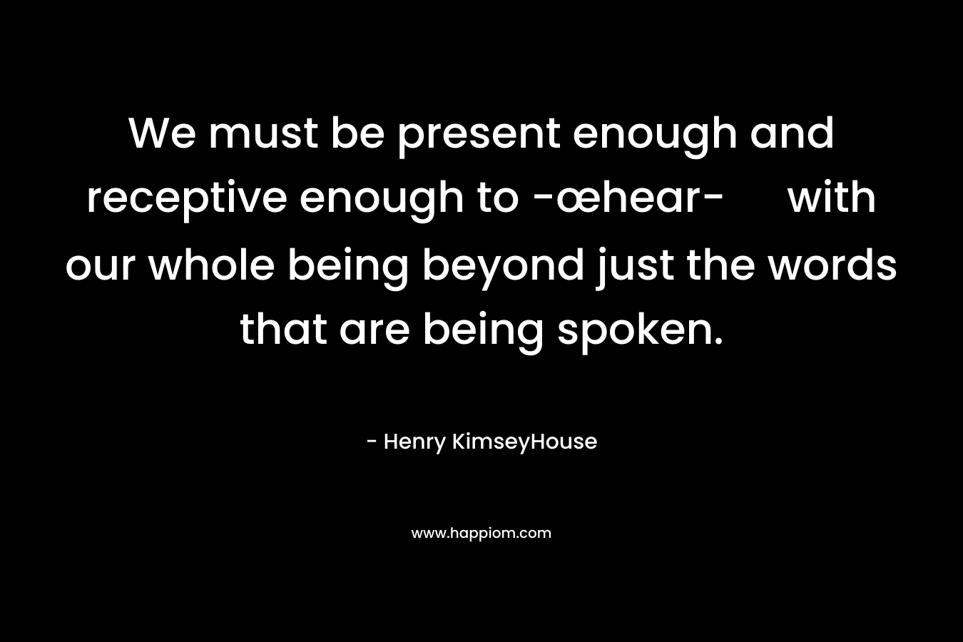 We must be present enough and receptive enough to -œhear- with our whole being beyond just the words that are being spoken. – Henry KimseyHouse
