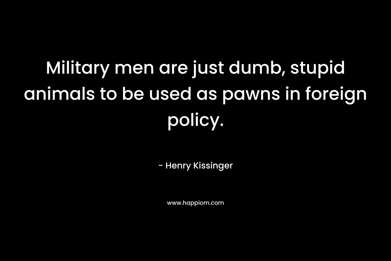 Military men are just dumb, stupid animals to be used as pawns in foreign policy. – Henry Kissinger