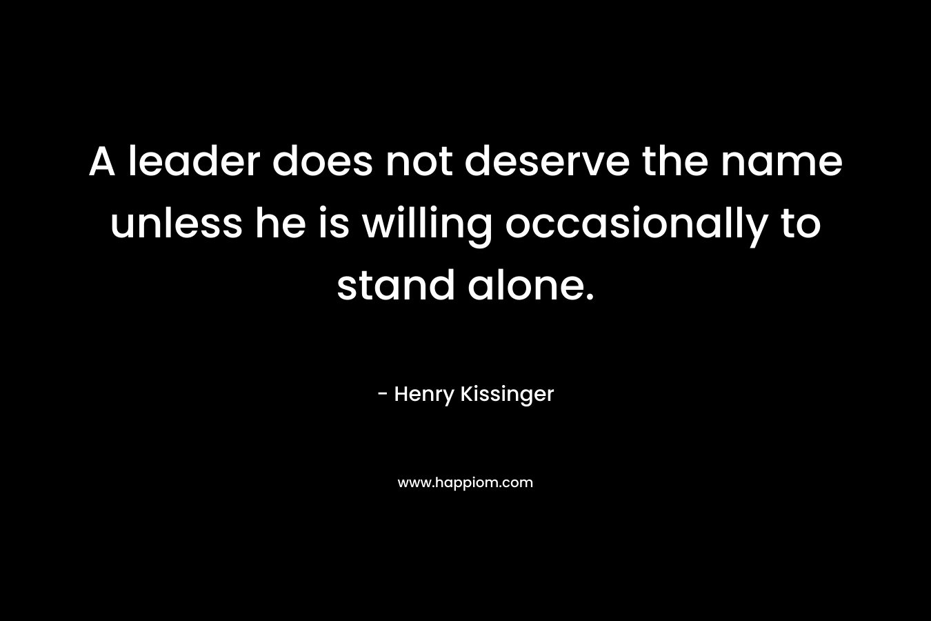 A leader does not deserve the name unless he is willing occasionally to stand alone. – Henry Kissinger