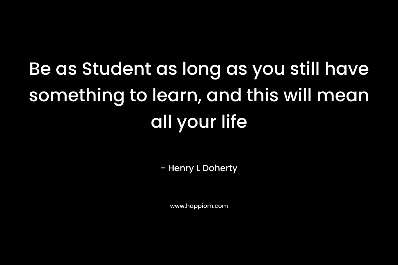 Be as Student as long as you still have something to learn, and this will mean all your life