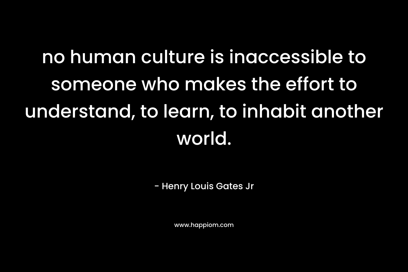 no human culture is inaccessible to someone who makes the effort to understand, to learn, to inhabit another world. – Henry Louis Gates Jr