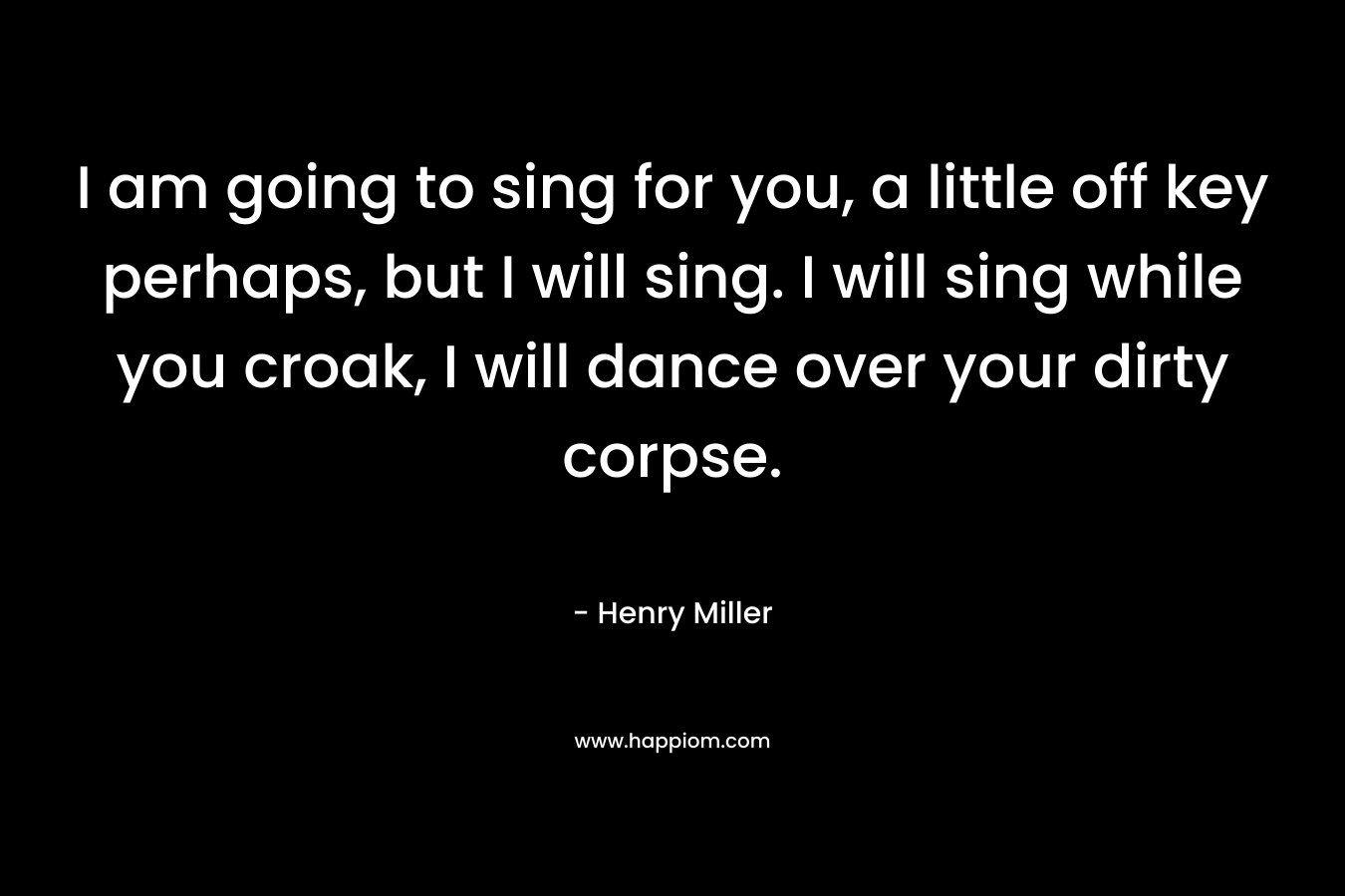 I am going to sing for you, a little off key perhaps, but I will sing. I will sing while you croak, I will dance over your dirty corpse.