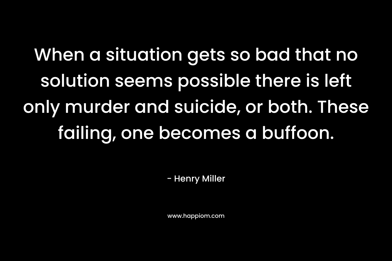 When a situation gets so bad that no solution seems possible there is left only murder and suicide, or both. These failing, one becomes a buffoon. – Henry Miller
