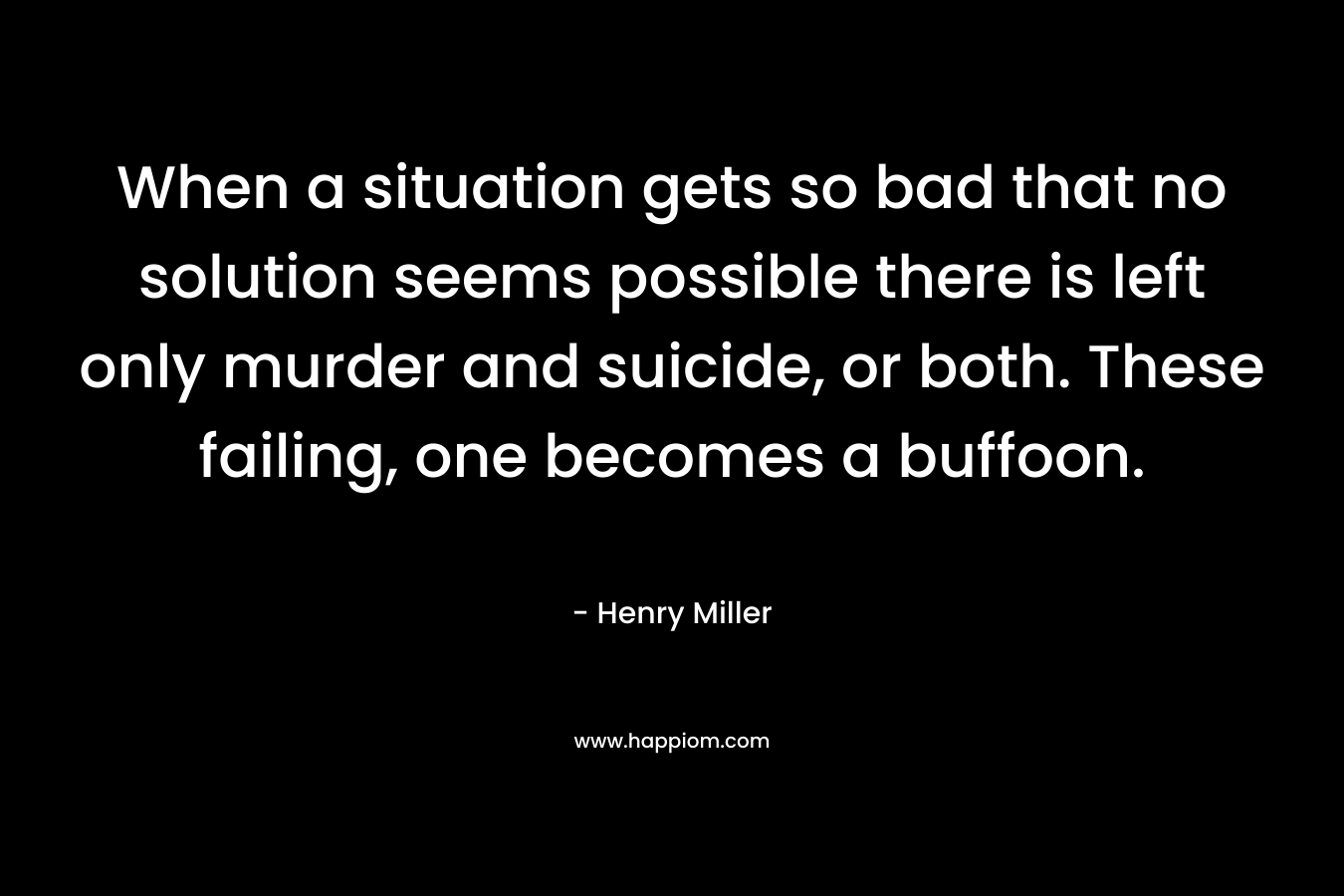 When a situation gets so bad that no solution seems possible there is left only murder and suicide, or both. These failing, one becomes a buffoon.