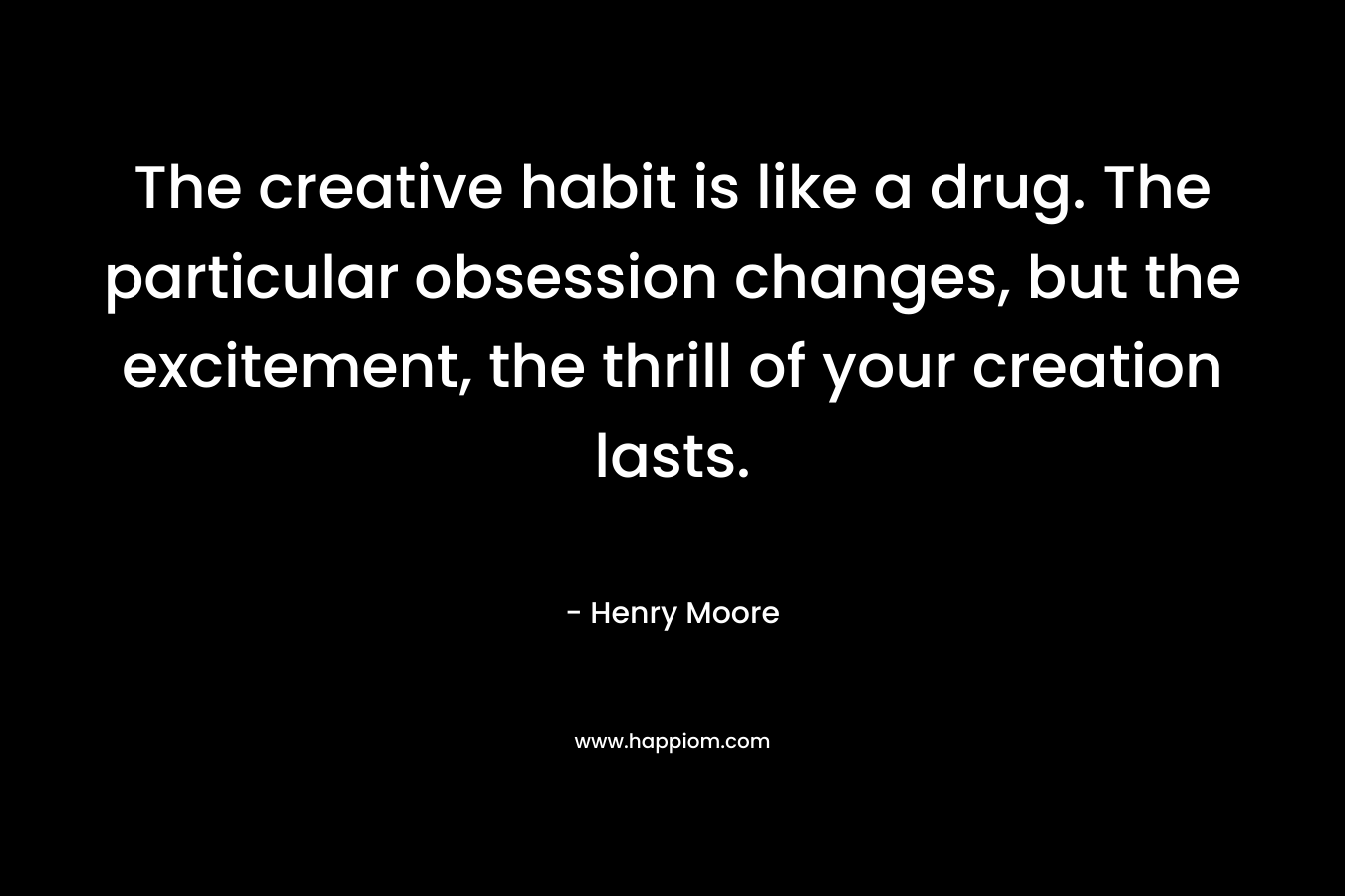 The creative habit is like a drug. The particular obsession changes, but the excitement, the thrill of your creation lasts.
