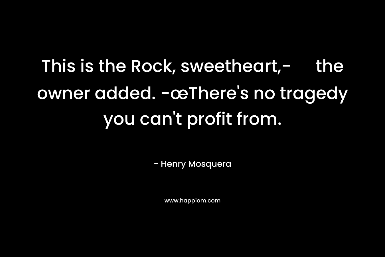 This is the Rock, sweetheart,- the owner added. -œThere’s no tragedy you can’t profit from. – Henry Mosquera