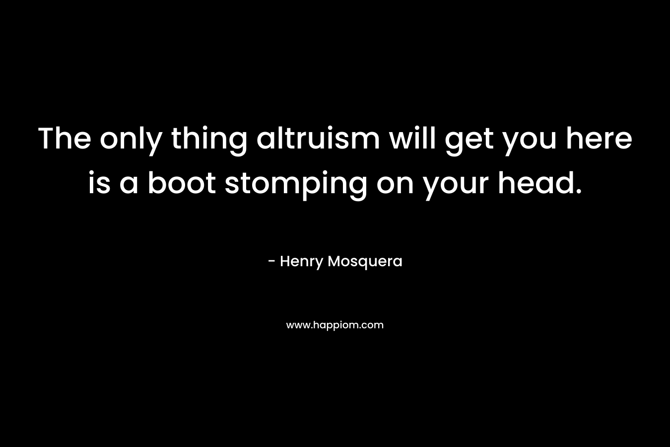 The only thing altruism will get you here is a boot stomping on your head. – Henry Mosquera