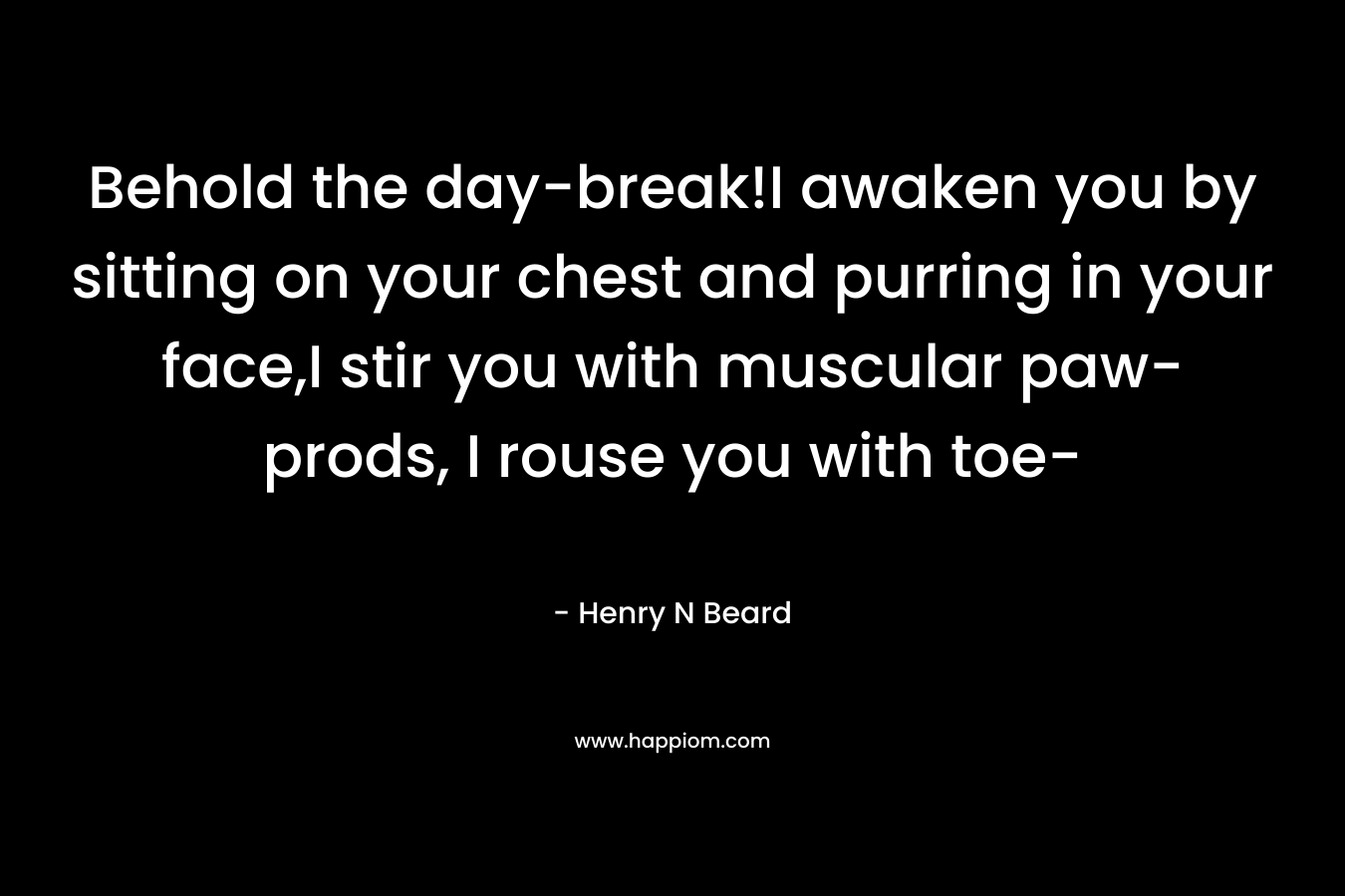 Behold the day-break!I awaken you by sitting on your chest and purring in your face,I stir you with muscular paw-prods, I rouse you with toe- – Henry N Beard