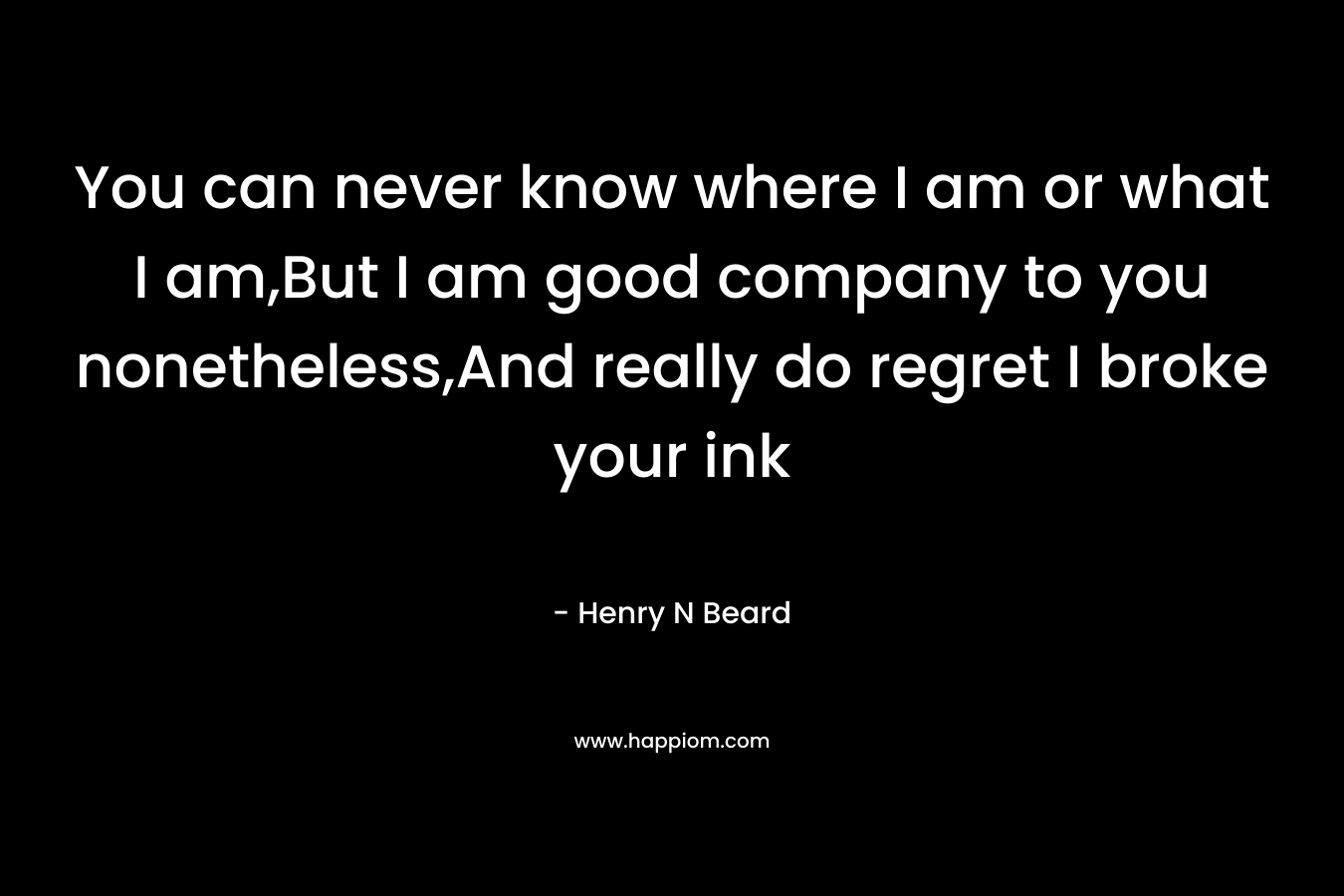 You can never know where I am or what I am,But I am good company to you nonetheless,And really do regret I broke your ink – Henry N Beard