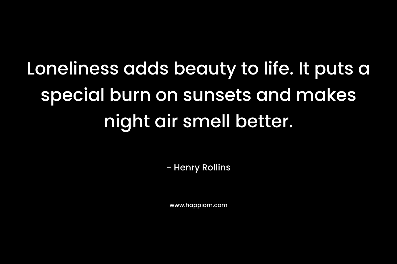 Loneliness adds beauty to life. It puts a special burn on sunsets and makes night air smell better. – Henry Rollins