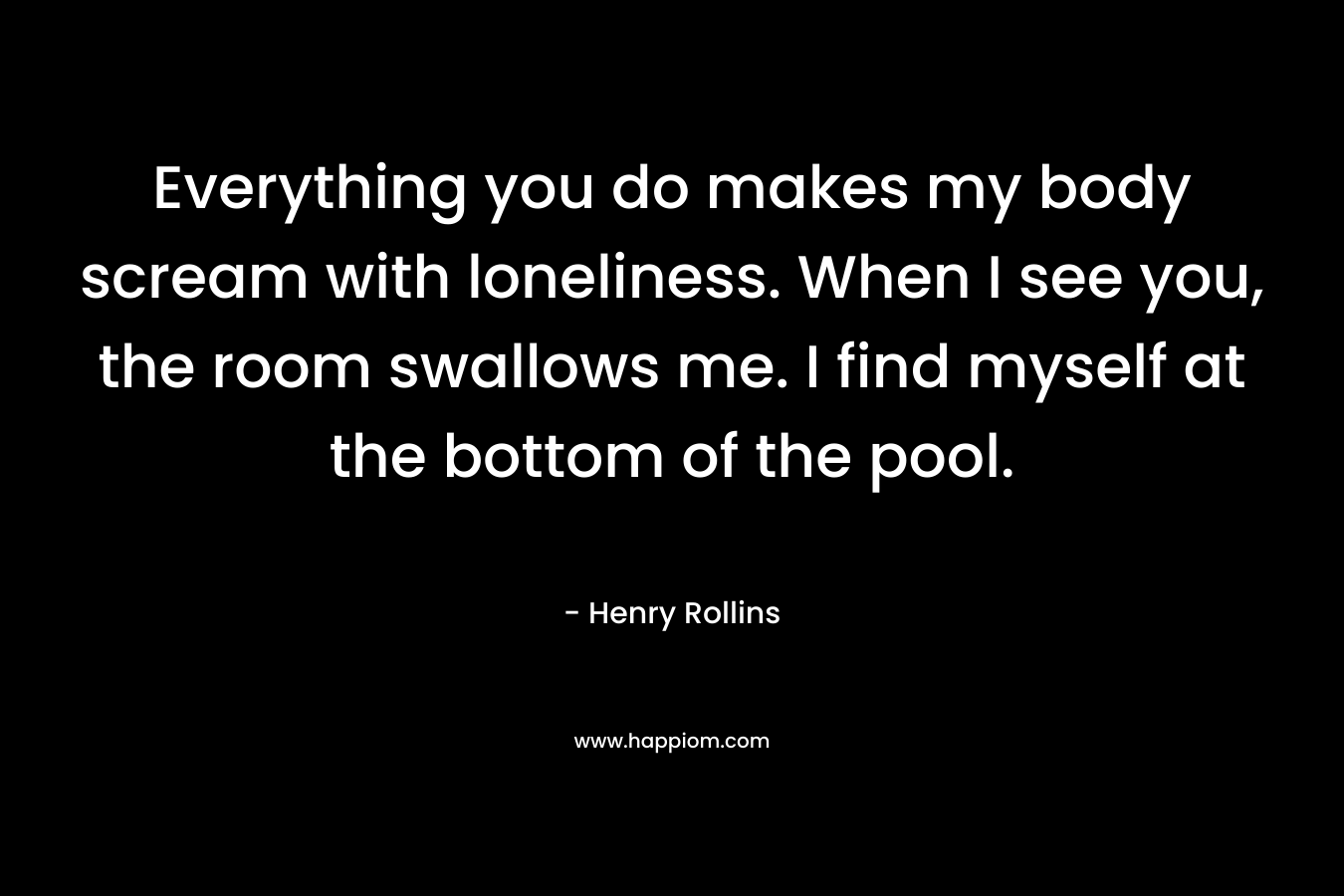 Everything you do makes my body scream with loneliness. When I see you, the room swallows me. I find myself at the bottom of the pool. – Henry Rollins