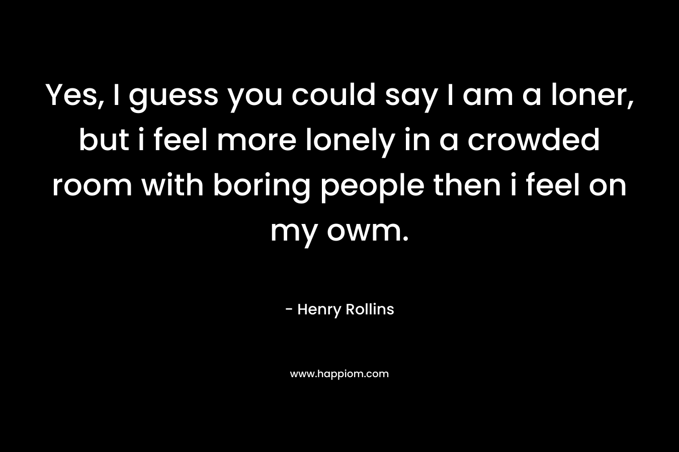 Yes, I guess you could say I am a loner, but i feel more lonely in a crowded room with boring people then i feel on my owm.