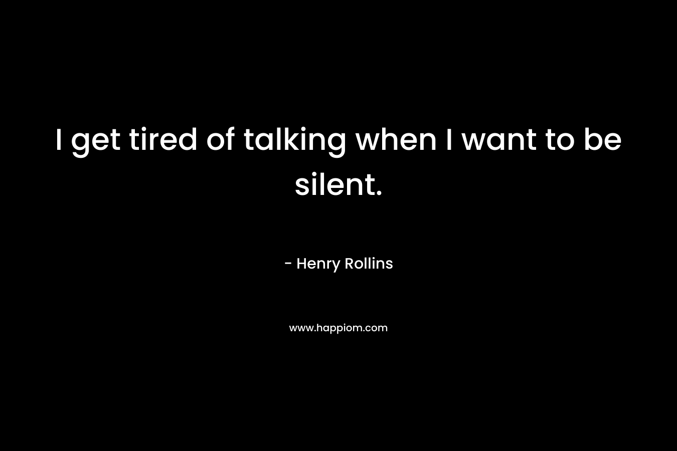 I get tired of talking when I want to be silent. – Henry Rollins