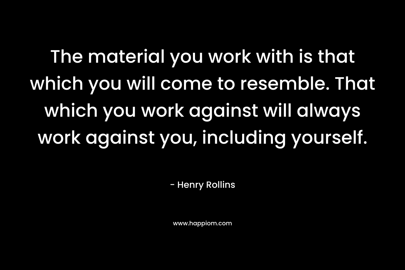 The material you work with is that which you will come to resemble. That which you work against will always work against you, including yourself. – Henry Rollins