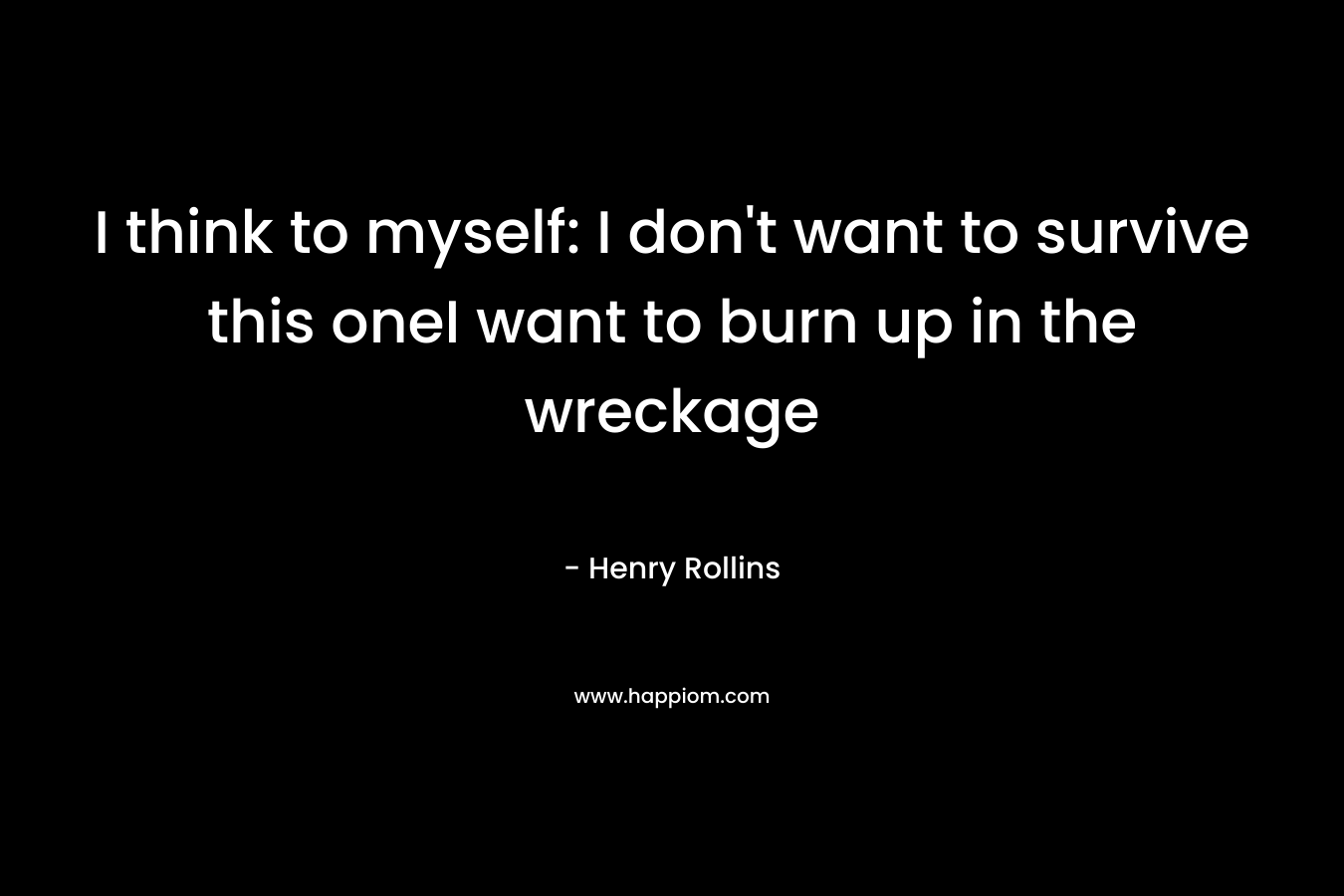 I think to myself: I don’t want to survive this oneI want to burn up in the wreckage – Henry Rollins