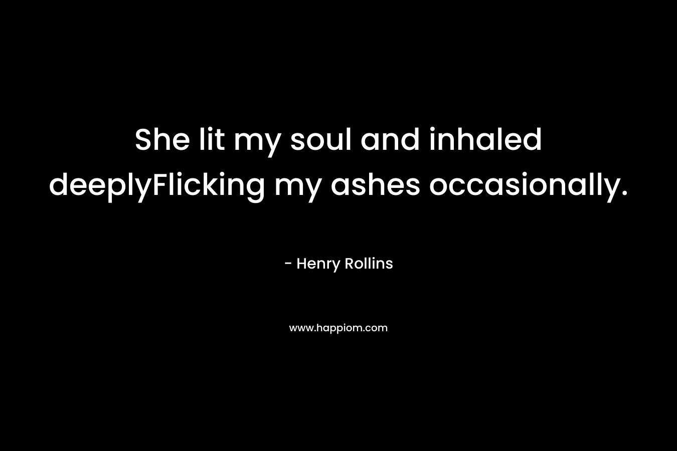 She lit my soul and inhaled deeplyFlicking my ashes occasionally. – Henry Rollins