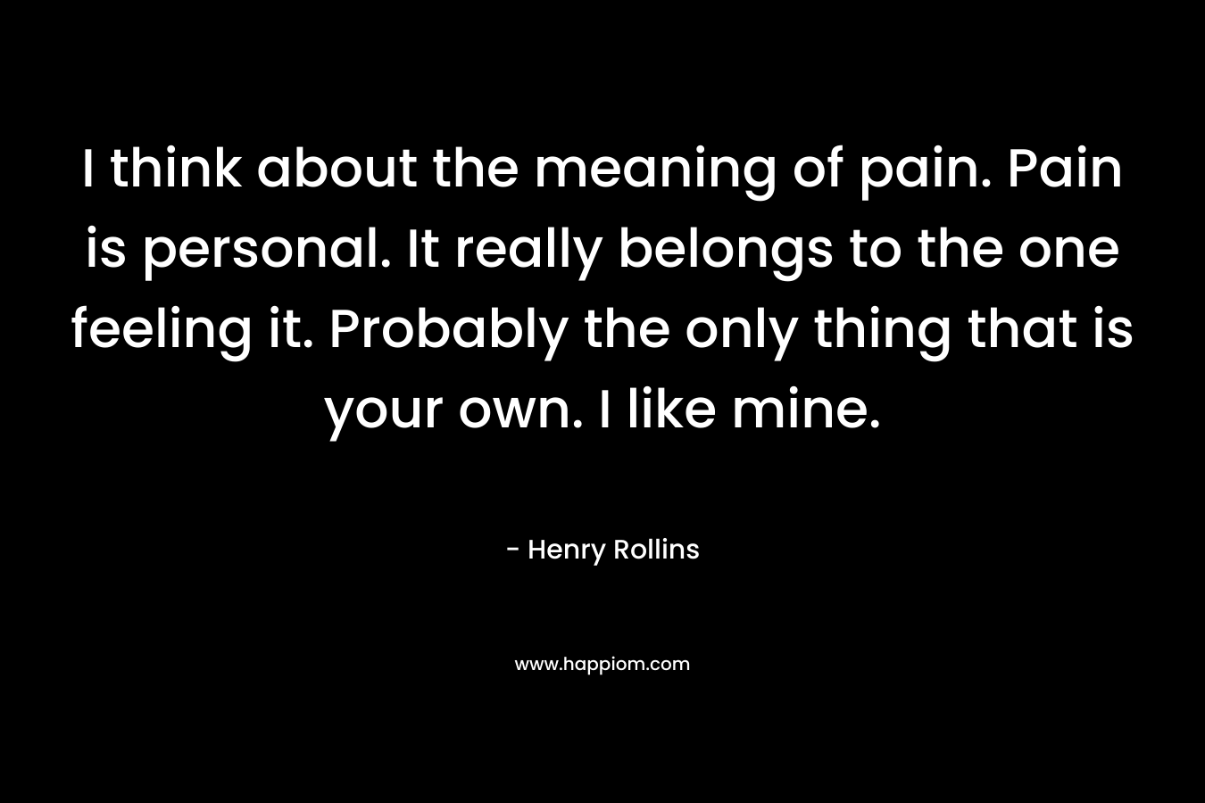 I think about the meaning of pain. Pain is personal. It really belongs to the one feeling it. Probably the only thing that is your own. I like mine. – Henry Rollins
