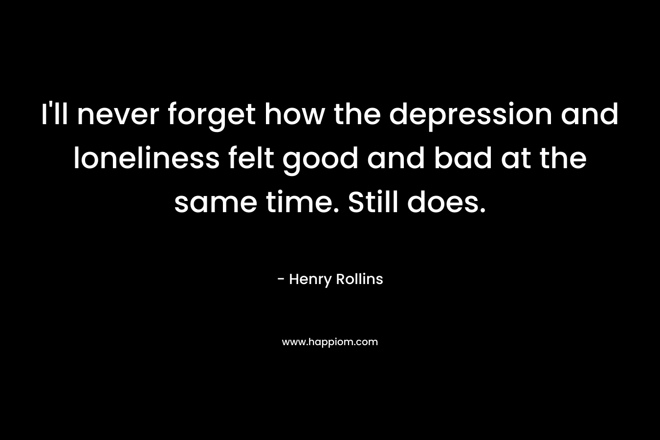 I’ll never forget how the depression and loneliness felt good and bad at the same time. Still does. – Henry Rollins