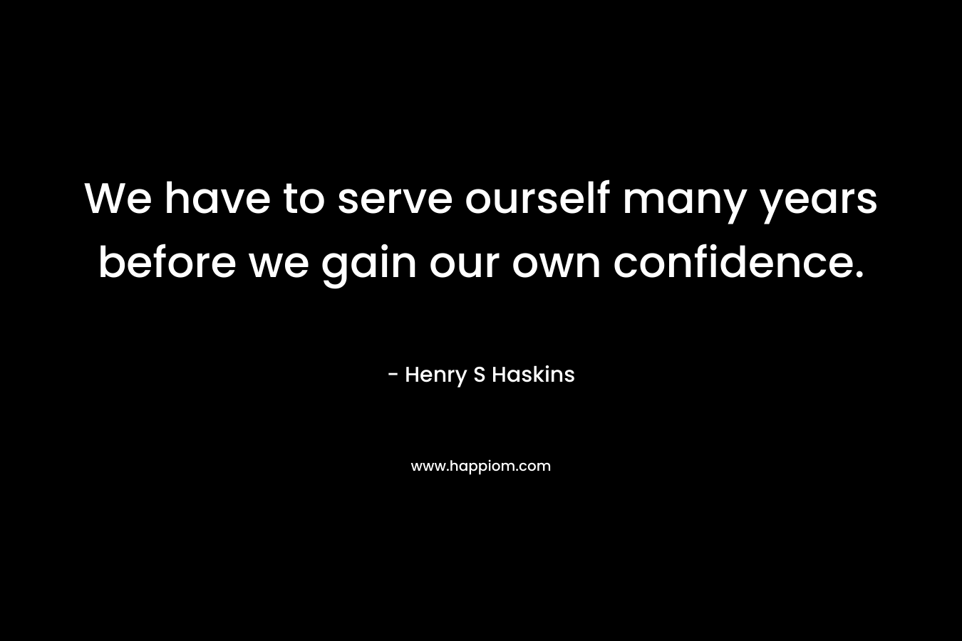 We have to serve ourself many years before we gain our own confidence.