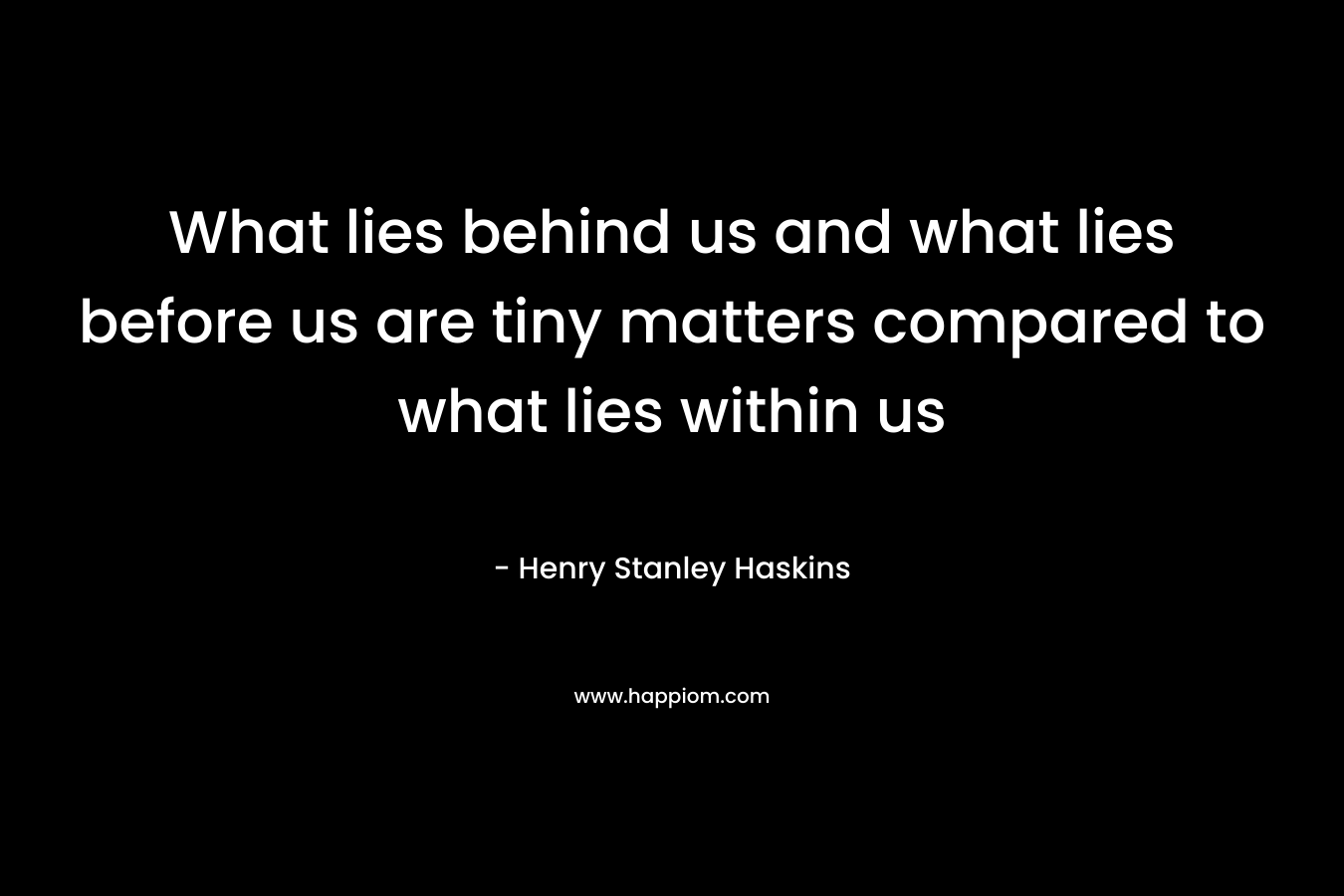 What lies behind us and what lies before us are tiny matters compared to what lies within us – Henry Stanley Haskins