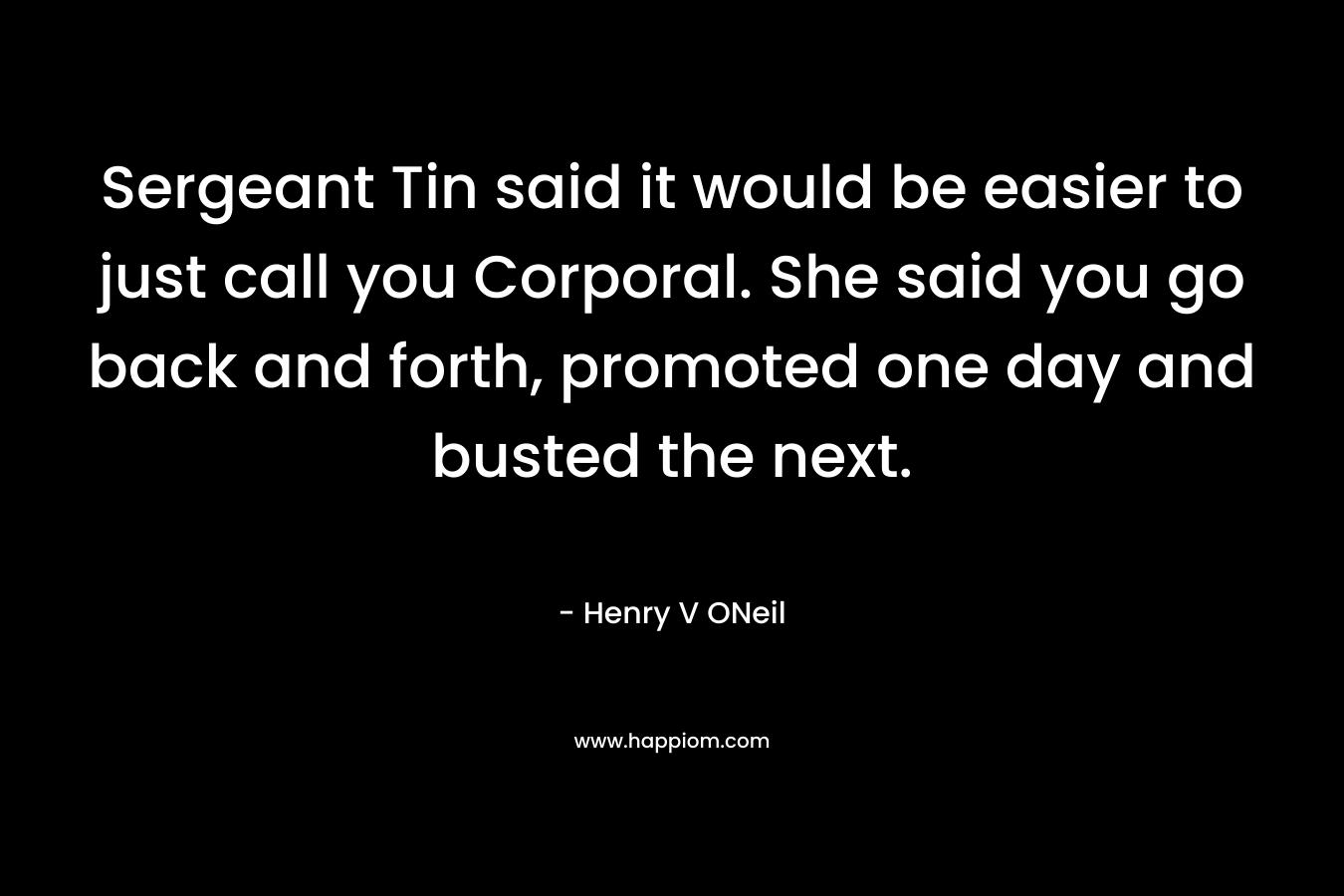 Sergeant Tin said it would be easier to just call you Corporal. She said you go back and forth, promoted one day and busted the next. – Henry V ONeil