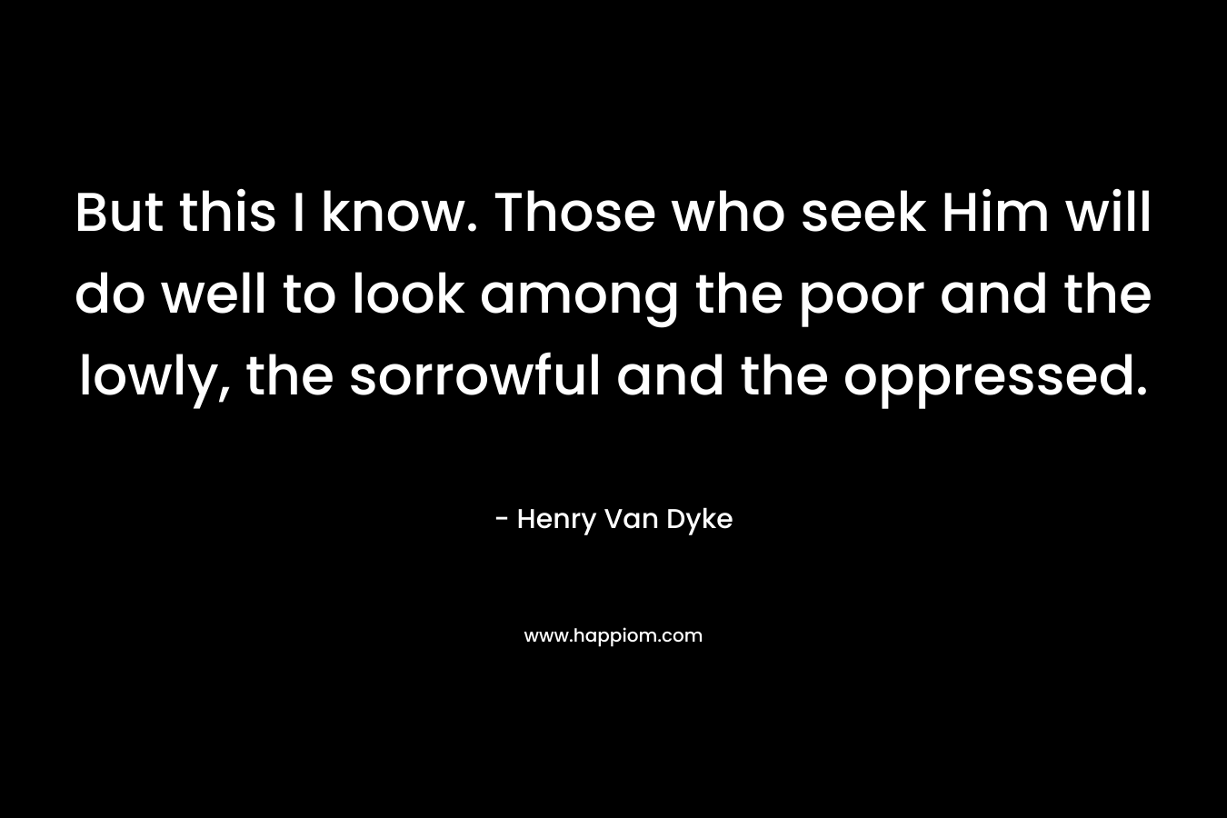 But this I know. Those who seek Him will do well to look among the poor and the lowly, the sorrowful and the oppressed. – Henry Van Dyke