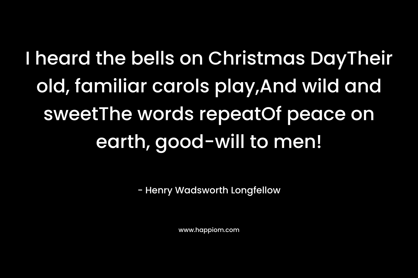 I heard the bells on Christmas DayTheir old, familiar carols play,And wild and sweetThe words repeatOf peace on earth, good-will to men! – Henry Wadsworth Longfellow