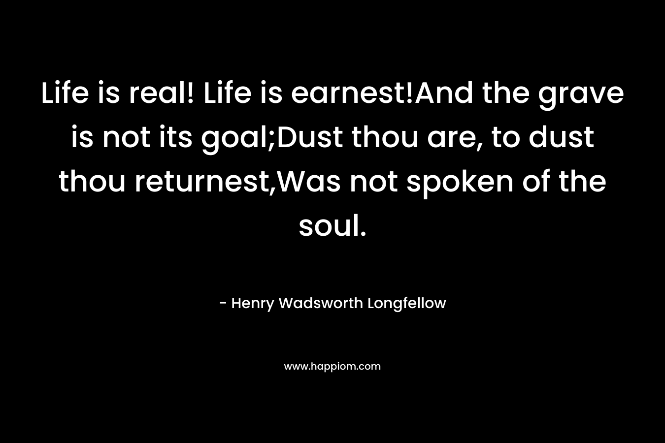 Life is real! Life is earnest!And the grave is not its goal;Dust thou are, to dust thou returnest,Was not spoken of the soul.