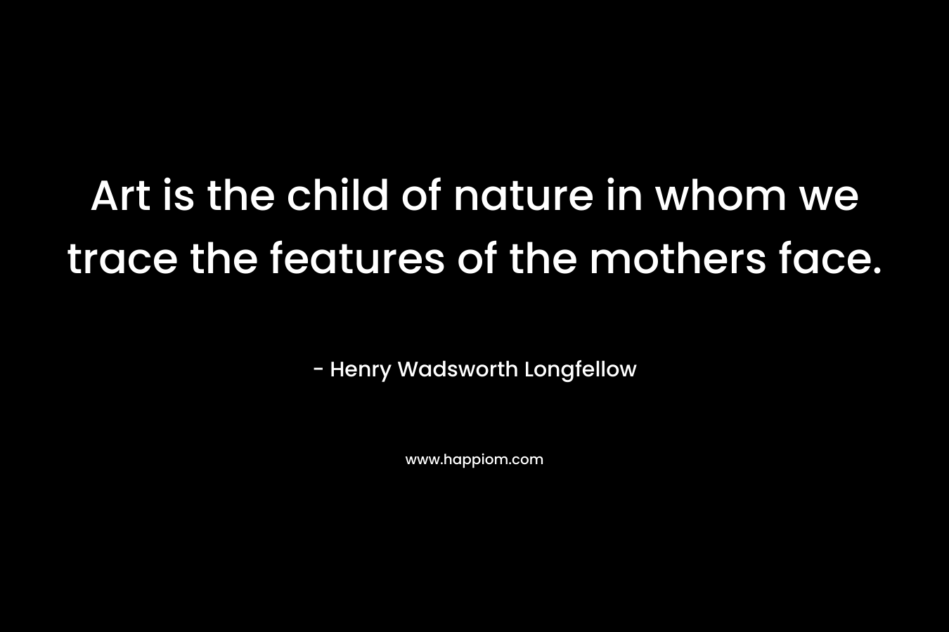 Art is the child of nature in whom we trace the features of the mothers face.