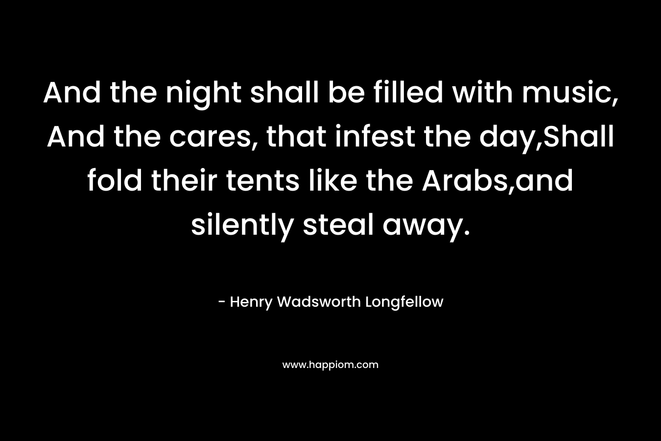 And the night shall be filled with music, And the cares, that infest the day,Shall fold their tents like the Arabs,and silently steal away.