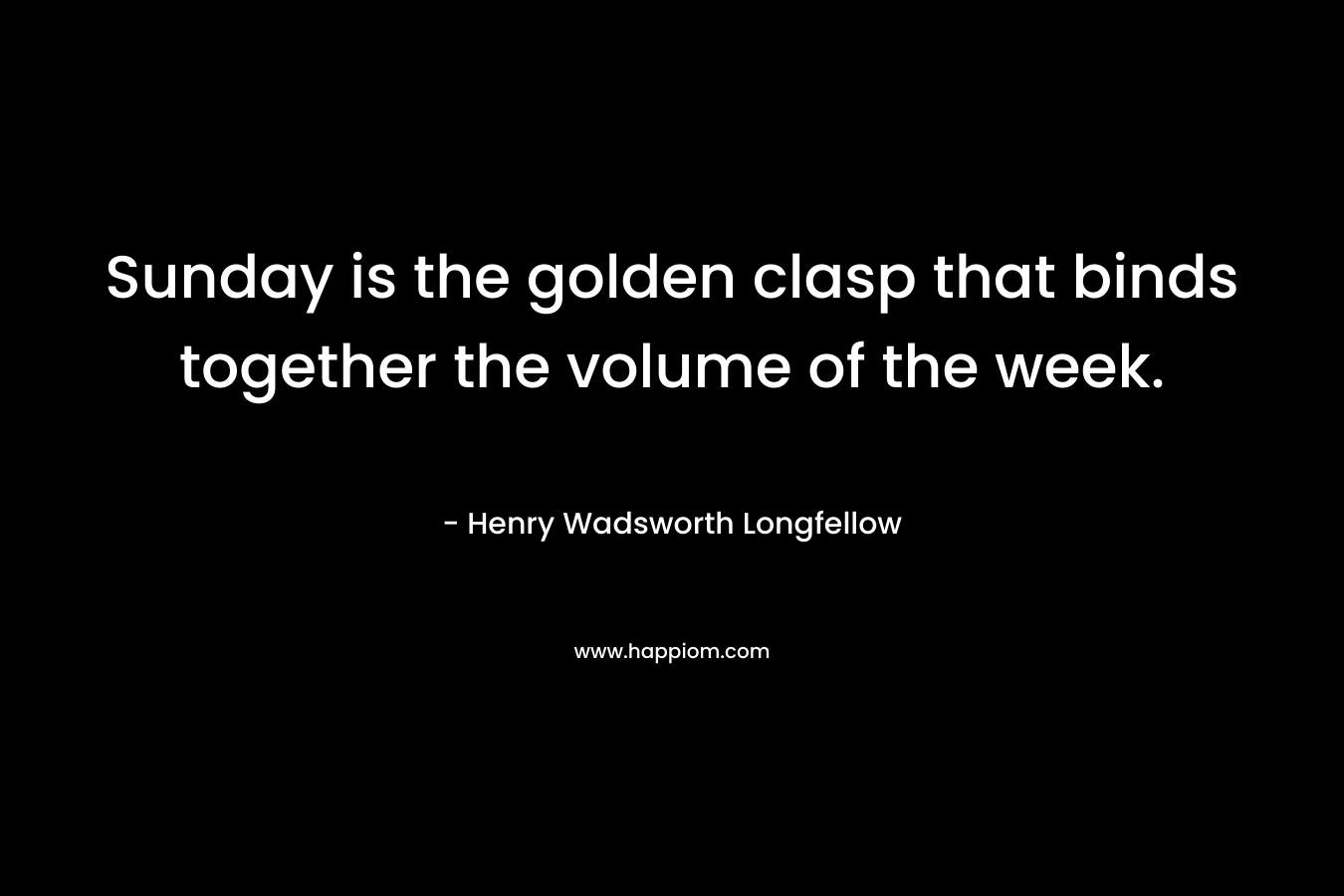 Sunday is the golden clasp that binds together the volume of the week. – Henry Wadsworth Longfellow