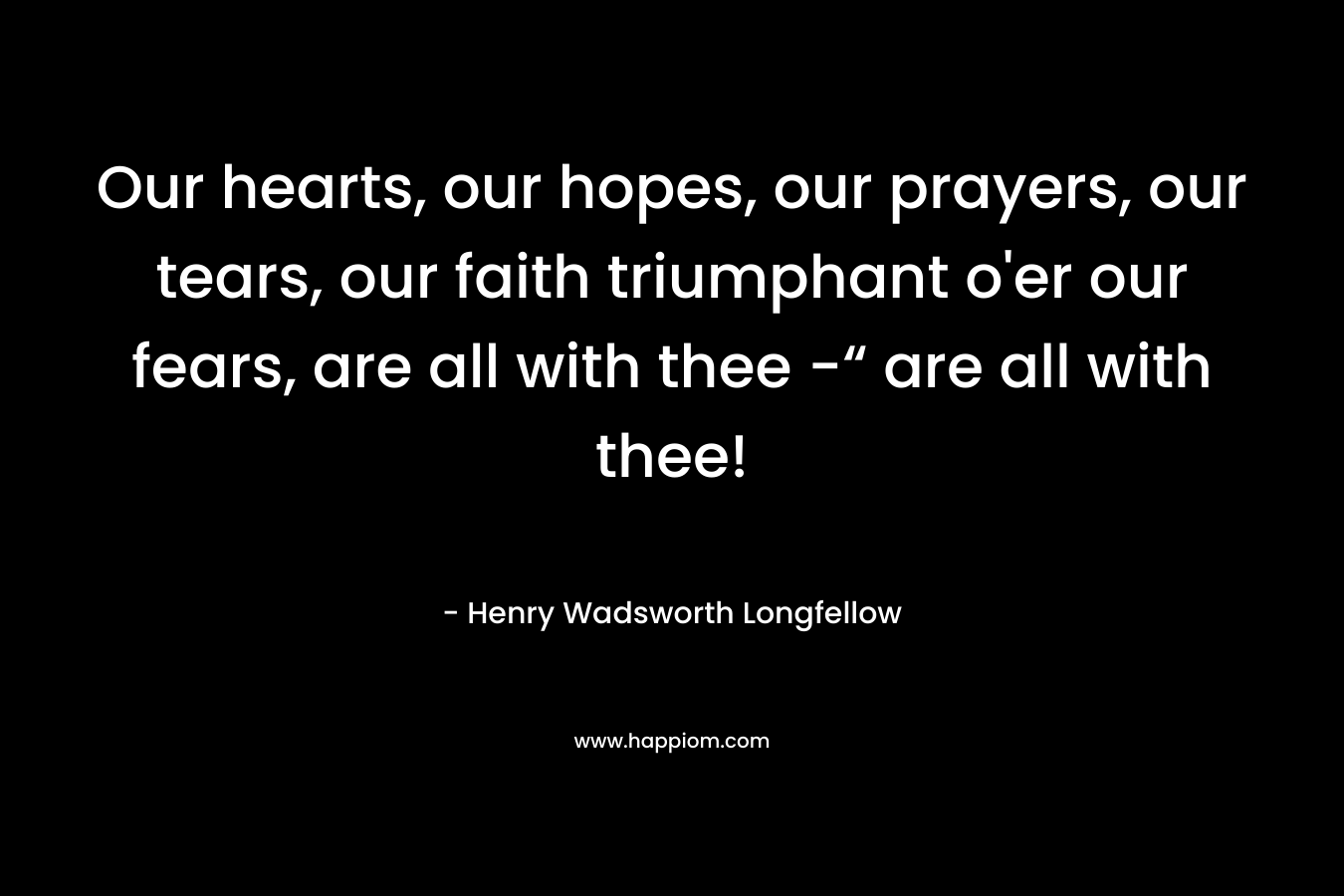 Our hearts, our hopes, our prayers, our tears, our faith triumphant o’er our fears, are all with thee -“ are all with thee! – Henry Wadsworth Longfellow
