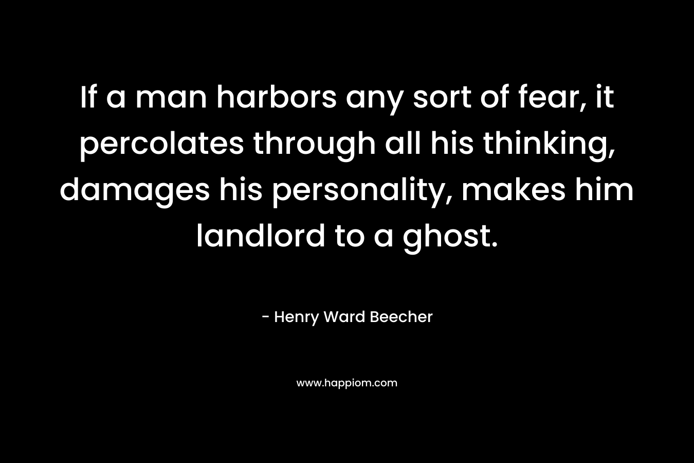 If a man harbors any sort of fear, it percolates through all his thinking, damages his personality, makes him landlord to a ghost. – Henry Ward Beecher