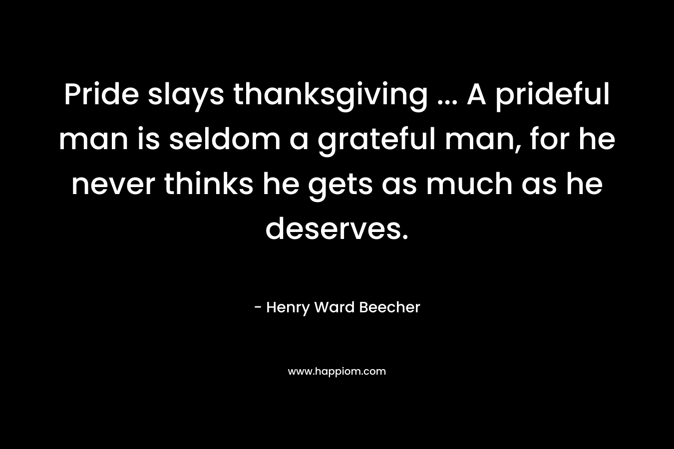 Pride slays thanksgiving … A prideful man is seldom a grateful man, for he never thinks he gets as much as he deserves. – Henry Ward Beecher